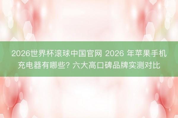 2026世界杯滚球中国官网 2026 年苹果手机充电器有哪些? 六大高口碑品牌实测对比