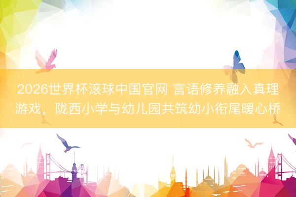 2026世界杯滚球中国官网 言语修养融入真理游戏,陇西小学与幼儿园共筑幼小衔尾暖心桥