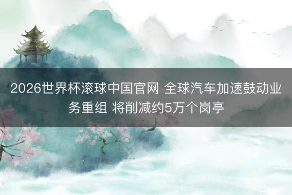 2026世界杯滚球中国官网 全球汽车加速鼓动业务重组 将削减约5万个岗亭