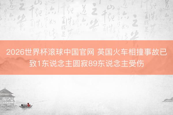 2026世界杯滚球中国官网 英国火车相撞事故已致1东说念主圆寂89东说念主受伤