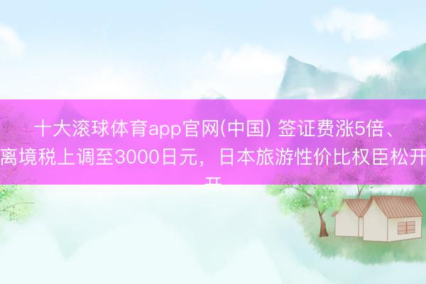 十大滚球体育app官网(中国) 签证费涨5倍、离境税上调至3000日元,日本旅游性价比权臣松开