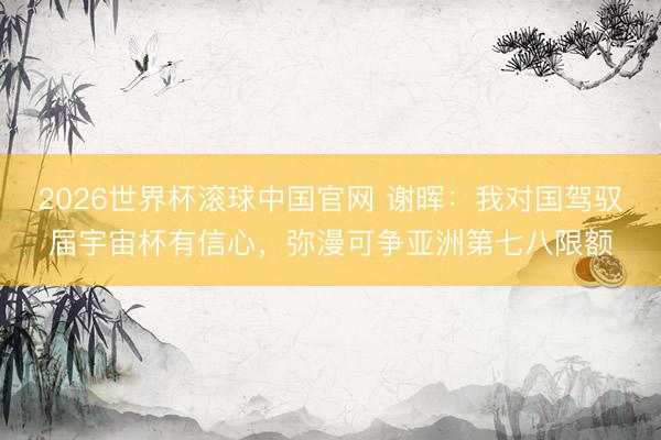 2026世界杯滚球中国官网 谢晖:我对国驾驭届宇宙杯有信心,弥漫可争亚洲第七八限额