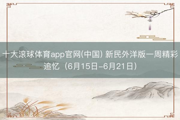 十大滚球体育app官网(中国) 新民外洋版一周精彩追忆(6月15日-6月21日)