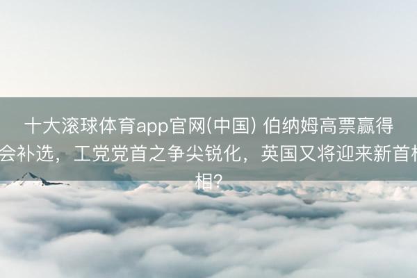十大滚球体育app官网(中国) 伯纳姆高票赢得议会补选,工党党首之争尖锐化,英国又将迎来新首相?