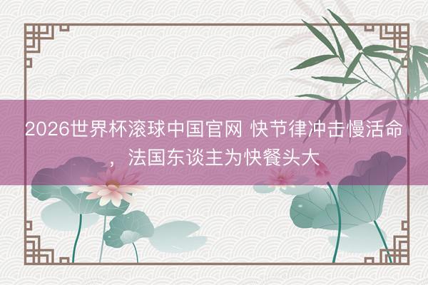 2026世界杯滚球中国官网 快节律冲击慢活命,法国东谈主为快餐头大