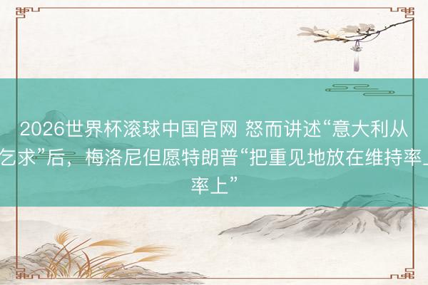 2026世界杯滚球中国官网 怒而讲述“意大利从不乞求”后,梅洛尼但愿特朗普“把重见地放在维持率上”
